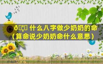 🦅 什么八字做少奶奶的命（算命说少奶奶命什么意思）